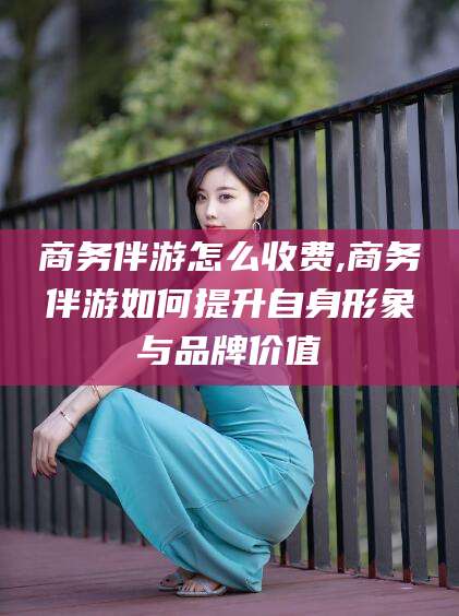 乌海商务伴游怎么收费,商务伴游如何提升自身形象与品牌价值