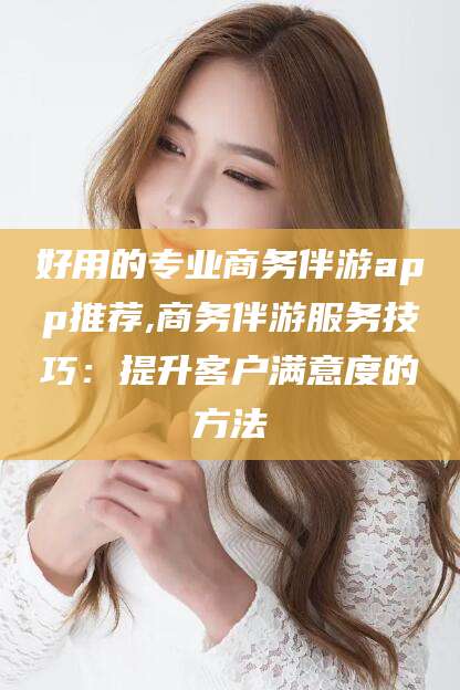 乌海好用的专业商务伴游app推荐,商务伴游服务技巧：提升客户满意度的方法
