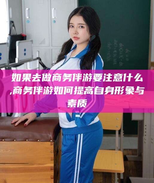 乌海如果去做商务伴游要注意什么,商务伴游如何提高自身形象与素质