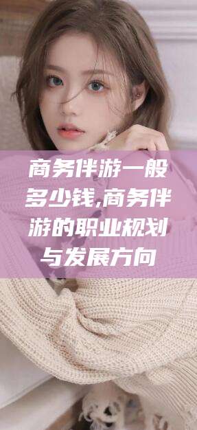 乌海商务伴游一般多少钱,商务伴游的职业规划与发展方向