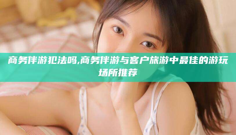 乌海商务伴游犯法吗,商务伴游与客户旅游中最佳的游玩场所推荐