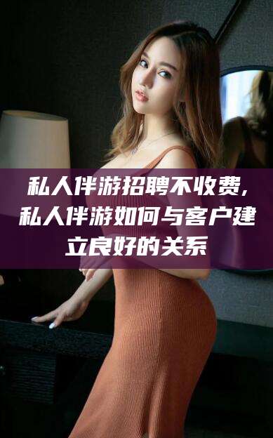 乌海私人伴游招聘不收费,私人伴游如何与客户建立良好的关系