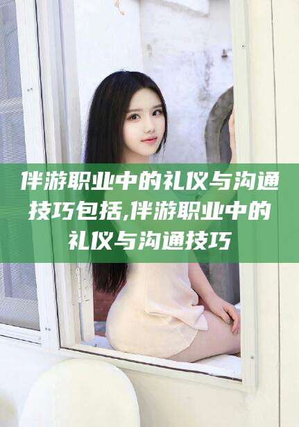 乌海伴游职业中的礼仪与沟通技巧包括,伴游职业中的礼仪与沟通技巧