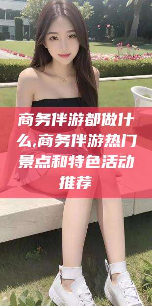 乌海商务伴游都做什么,商务伴游热门景点和特色活动推荐