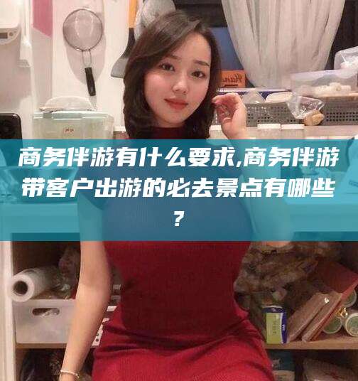 乌海商务伴游有什么要求,商务伴游带客户出游的必去景点有哪些?