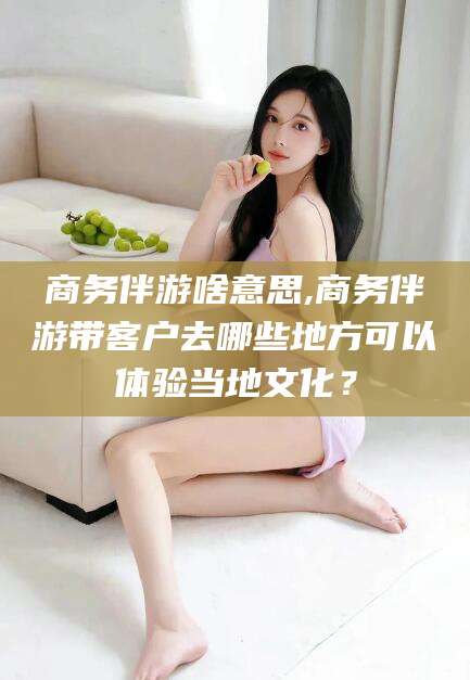 乌海商务伴游啥意思,商务伴游带客户去哪些地方可以体验当地文化？