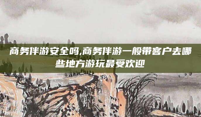 乌海商务伴游安全吗,商务伴游一般带客户去哪些地方游玩最受欢迎
