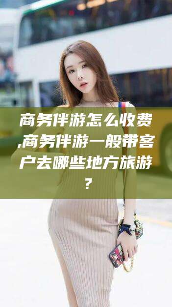 乌海商务伴游怎么收费,商务伴游一般带客户去哪些地方旅游？