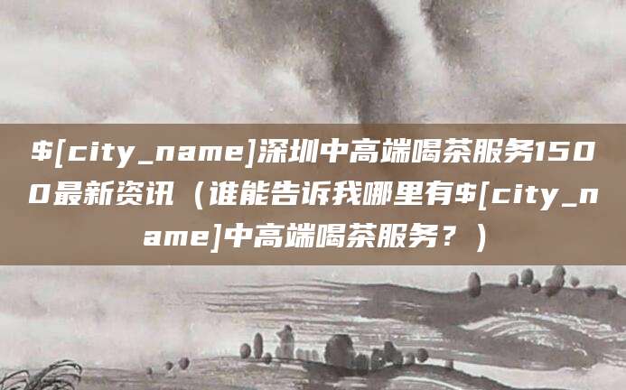 乌海深圳中高端喝茶服务1500最新资讯（谁能告诉我哪里有乌海中高端喝茶服务？）