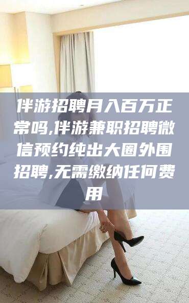 乌海伴游招聘月入百万正常吗,伴游兼职招聘微信预约纯出大圈外围招聘,无需缴纳任何费用