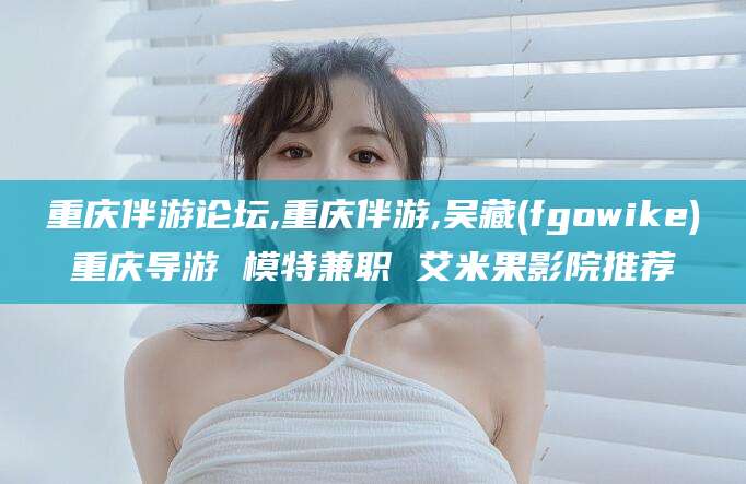 乌海重庆伴游论坛,重庆伴游,吴藏(fgowike)重庆导游 模特兼职 艾米果影院推荐