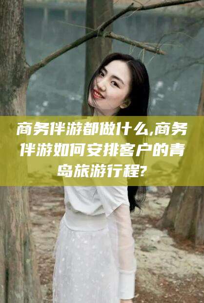 乌海商务伴游都做什么,商务伴游如何安排客户的青岛旅游行程?