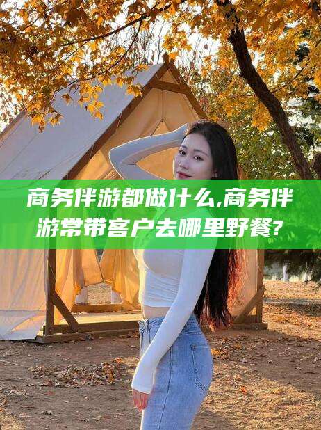 乌海商务伴游都做什么,商务伴游常带客户去哪里野餐?