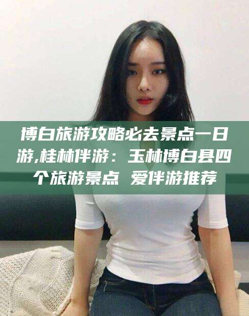 乌海博白旅游攻略必去景点一日游,桂林伴游：玉林博白县四个旅游景点 爱伴游推荐