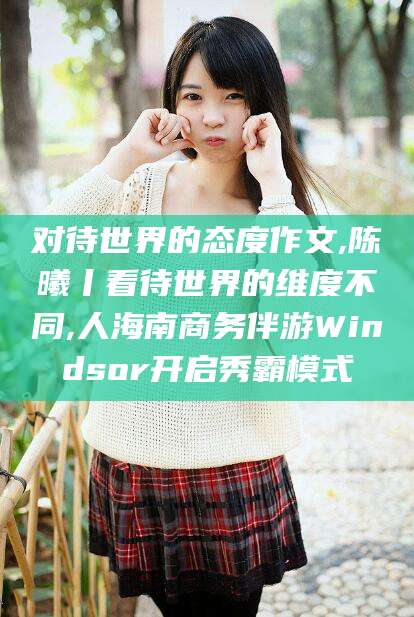 乌海对待世界的态度作文,陈曦丨看待世界的维度不同,人海南商务伴游Windsor开启秀霸模式