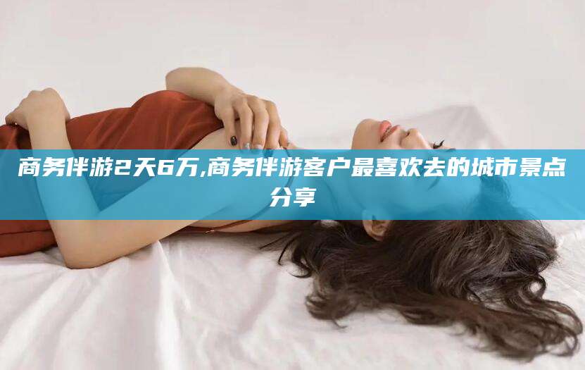 乌海商务伴游2天6万,商务伴游客户最喜欢去的城市景点分享