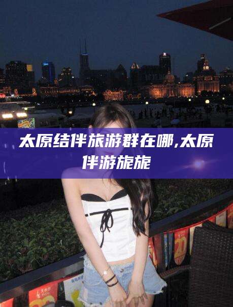 乌海太原结伴旅游群在哪,太原伴游旎旎