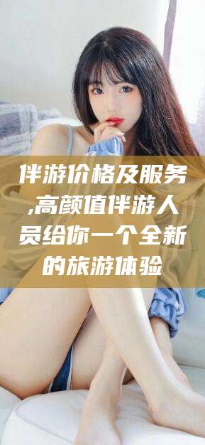 乌海伴游价格及服务,高颜值伴游人员给你一个全新的旅游体验