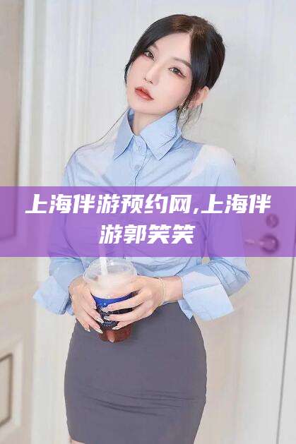 乌海上海伴游预约网,上海伴游郭笑笑