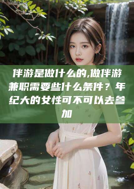 乌海伴游是做什么的,做伴游兼职需要些什么条件？年纪大的女性可不可以去参加