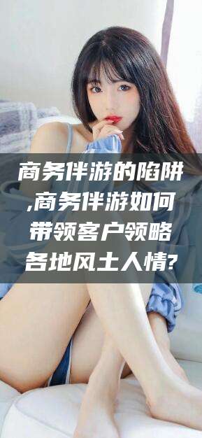 乌海商务伴游的陷阱,商务伴游如何带领客户领略各地风土人情?