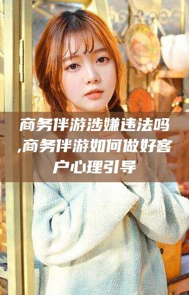 乌海商务伴游涉嫌违法吗,商务伴游如何做好客户心理引导