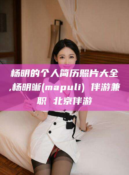 乌海杨明的个人简历照片大全,杨明晰(mapuli) 伴游兼职 北京伴游
