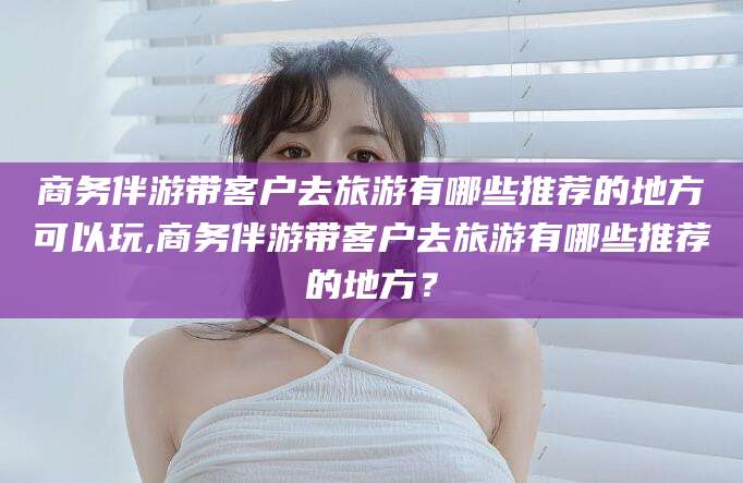 乌海商务伴游带客户去旅游有哪些推荐的地方可以玩,商务伴游带客户去旅游有哪些推荐的地方？