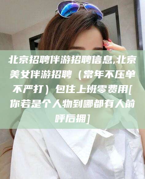 乌海北京招聘伴游招聘信息,北京美女伴游招聘（常年不压单不严打）包住上班零费用[你若是个人物到哪都有人前呼后拥]