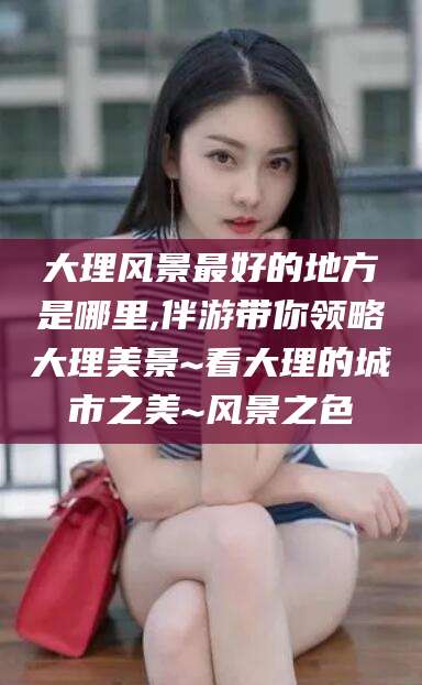 乌海大理风景最好的地方是哪里,伴游带你领略大理美景~看大理的城市之美~风景之色