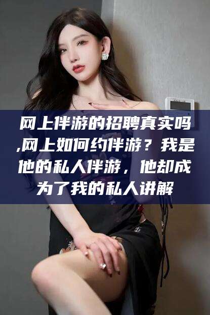 乌海网上伴游的招聘真实吗,网上如何约伴游？我是他的私人伴游，他却成为了我的私人讲解