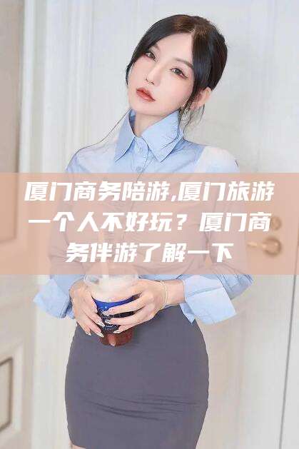 乌海厦门商务陪游,厦门旅游一个人不好玩？厦门商务伴游了解一下