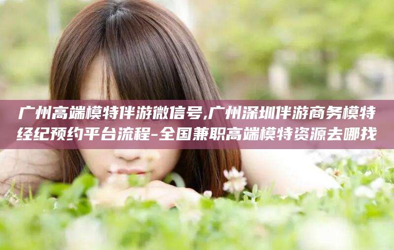 乌海广州高端模特伴游微信号,广州深圳伴游商务模特经纪预约平台流程-全国兼职高端模特资源去哪找