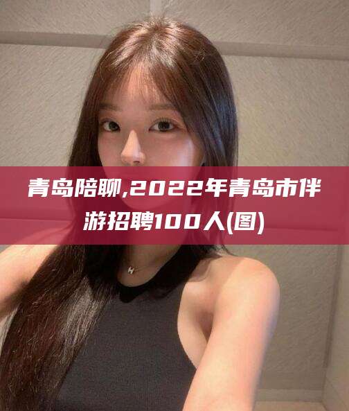 乌海青岛陪聊,2022年青岛市伴游招聘100人(图)
