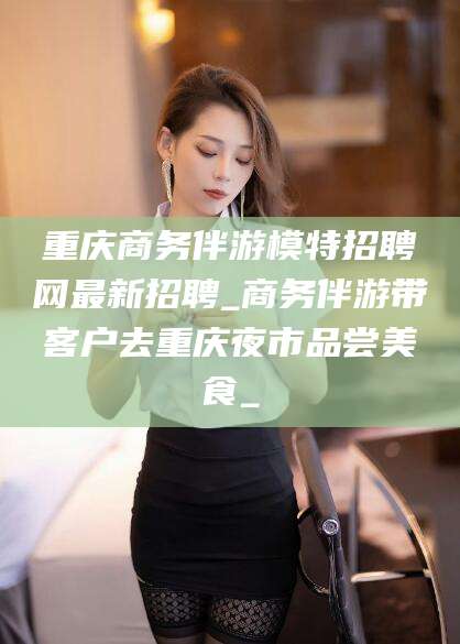 乌海重庆商务伴游模特招聘网最新招聘_商务伴游带客户去重庆夜市品尝美食_