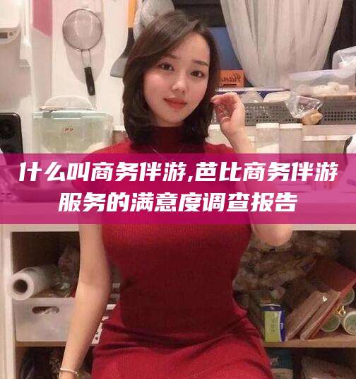 乌海什么叫商务伴游,芭比商务伴游服务的满意度调查报告